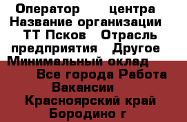 Оператор Call-центра › Название организации ­ ТТ-Псков › Отрасль предприятия ­ Другое › Минимальный оклад ­ 17 000 - Все города Работа » Вакансии   . Красноярский край,Бородино г.